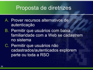Proposta de diretrizes Prover recursos alternativos de autenticação Permitir que usuários com baixa familiaridade com a Web se cadastrem no sistema  Permitir que usuários não cadastrados/autenticados explorem parte ou toda a RSO 