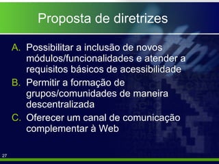 Proposta de diretrizes Possibilitar a inclusão de novos módulos/funcionalidades e atender a requisitos básicos de acessibilidade Permitir a formação de grupos/comunidades de maneira descentralizada  Oferecer um canal de comunicação complementar à Web 