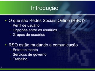Introdução O que são Redes Sociais Online (RSO)? Perfil de usuário Ligações entre os usuários Grupos de usuários RSO estão mudando a comunicação Entretenimento Serviços de governo Trabalho 