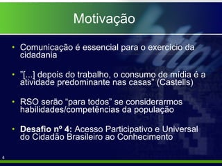 Motivação Comunicação é essencial para o exercício da cidadania ” [...] depois do trabalho, o consumo de mídia é a atividade predominante nas casas” (Castells) RSO serão “para todos” se considerarmos habilidades/competências da população Desafio nº 4:  Acesso Participativo e Universal do Cidadão Brasileiro ao Conhecimento 