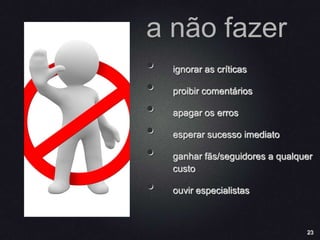 23
a não fazer
• ignorar as críticas
• proibir comentários
• apagar os erros
• esperar sucesso imediato
• ganhar fãs/seguidores a qualquer
custo
• ouvir especialistas
 