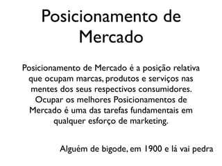 Posicionamento de
Mercado
Posicionamento de Mercado é a posição relativa
que ocupam marcas, produtos e serviços nas
mentes dos seus respectivos consumidores.
Ocupar os melhores Posicionamentos de
Mercado é uma das tarefas fundamentais em
qualquer esforço de marketing.
Alguém de bigode, em 1900 e lá vai pedra
 