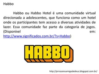 Habbo
Habbo ou Habbo Hotel é uma comunidade virtual
direcionada a adolescentes, que funciona como um hotel
onde os participantes tem acesso a diversas atividades de
lazer. Essa comunidade faz parte da categoria de jogos.
(Disponível
em:
http://www.significados.com.br/?s=Habbo)

http://prrsoaresamigodedeus.blogspot.com.br/

 