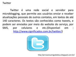 Twitter
Twitter é uma rede social e servidor para
microblogging, que permite aos usuários enviar e receber
atualizações pessoais de outros contatos, em textos de até
140 caracteres. Os textos são conhecidos como tweets, e
podem ser enviados por meio do website do serviço, por
SMS, por celulares e etc.(Disponível em :
http://www.significados.com.br/twitter/)

http://prrsoaresamigodedeus.blogspot.com.br/

 