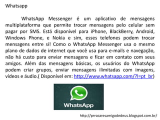 Whatsapp
WhatsApp Messenger é um aplicativo de mensagens
multiplataforma que permite trocar mensagens pelo celular sem
pagar por SMS. Está disponível para iPhone, BlackBerry, Android,
Windows Phone, e Nokia e sim, esses telefones podem trocar
mensagens entre si! Como o WhatsApp Messenger usa o mesmo
plano de dados de internet que você usa para e-mails e navegação,
não há custo para enviar mensagens e ficar em contato com seus
amigos. Além das mensagens básicas, os usuários do WhatsApp
podem criar grupos, enviar mensagens ilimitadas com imagens,
vídeos e áudio.( Disponível em: http://www.whatsapp.com/?l=pt_br)

http://prrsoaresamigodedeus.blogspot.com.br/

 