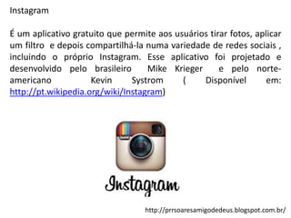 Instagram
É um aplicativo gratuito que permite aos usuários tirar fotos, aplicar
um filtro e depois compartilhá-la numa variedade de redes sociais ,
incluindo o próprio Instagram. Esse aplicativo foi projetado e
desenvolvido pelo brasileiro
Mike Krieger
e pelo norteamericano
Kevin
Systrom
(
Disponível
em:
http://pt.wikipedia.org/wiki/Instagram)

http://prrsoaresamigodedeus.blogspot.com.br/

 