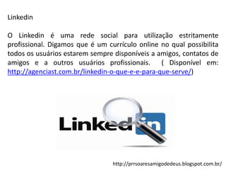 Linkedin
O Linkedin é uma rede social para utilização estritamente
profissional. Digamos que é um currículo online no qual possibilita
todos os usuários estarem sempre disponíveis a amigos, contatos de
amigos e a outros usuários profissionais. ( Disponível em:
http://agenciast.com.br/linkedin-o-que-e-e-para-que-serve/)

http://prrsoaresamigodedeus.blogspot.com.br/

 