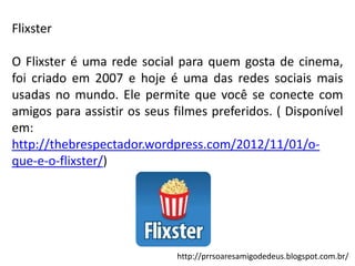 Flixster
O Flixster é uma rede social para quem gosta de cinema,
foi criado em 2007 e hoje é uma das redes sociais mais
usadas no mundo. Ele permite que você se conecte com
amigos para assistir os seus filmes preferidos. ( Disponível
em:
http://thebrespectador.wordpress.com/2012/11/01/oque-e-o-flixster/)

http://prrsoaresamigodedeus.blogspot.com.br/

 