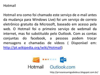 Hotmail
Hotmail era como foi chamado este serviço de e-mail antes
da mudança para Windows Live) foi um serviço de correio
eletrônico gratuito da Microsoft, baseado em acesso pela
web. O Hotmail foi o primeiro serviço de webmail da
internet, mas foi substituído pelo Outlook. Com as contas
conjuntas do facebook, a pessoas podem trocar
mensagens e chamadas de vídeos ( Disponível em:
http://pt.wikipedia.org/wiki/Hotmail)

http://prrsoaresamigodedeus.blogspot.com.br/

 