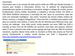 Classmates
Classmates.com é um serviço de rede social criado em 1995 por Randy Conrads, o
mesmo que fundou a Classmates Online, Inc. O website foi originalmente
projetado para ajudar os membros a encontrar amigos e colegas de creche, ensino
fundamental, ensino médio, faculdade, o trabalho e serviço militar. Em 2010, o
CEO Mark Goldston descreveu a transição do site "para se concentrar cada vez
mais em conteúdo nostálgico", tais como "anuários do ensino médio, trailers de
filmes, músicas, e imagens fotográficas." Para este fim, e também para apelar mais
para os usuários mais velhos, o nome do site foi alterado para Memory Lane, que
incluiu um redesign . Esta rede social, muito popular nos anos 1990 nos EUA e
Canadá, já teve mais de 50 milhões de usuários, mas hoje, tem poucos. Mesmo
após 17 anos a pioneira das redes sociais agrega até hoje mais de 100 mil anuários
escolares, aqueles típicos livros onde se reuniam as fotos dos alunos ao final do
ensino fundamental e médio, muito famoso nos EUA. ( Disponível em:
http://pt.wikipedia.org/wiki/Classmates.com)

http://prrsoaresamigodedeus.blogspot.com.br/

 