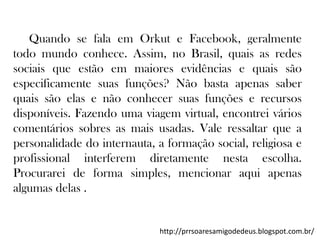 Quando se fala em Orkut e Facebook, geralmente
todo mundo conhece. Assim, no Brasil, quais as redes
sociais que estão em maiores evidências e quais são
especificamente suas funções? Não basta apenas saber
quais são elas e não conhecer suas funções e recursos
disponíveis. Fazendo uma viagem virtual, encontrei vários
comentários sobres as mais usadas. Vale ressaltar que a
personalidade do internauta, a formação social, religiosa e
profissional interferem diretamente nesta escolha.
Procurarei de forma simples, mencionar aqui apenas
algumas delas .

http://prrsoaresamigodedeus.blogspot.com.br/

 