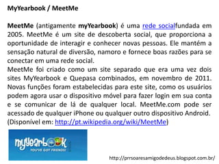 MyYearbook / MeetMe
MeetMe (antigamente myYearbook) é uma rede socialfundada em
2005. MeetMe é um site de descoberta social, que proporciona a
oportunidade de interagir e conhecer novas pessoas. Ele mantém a
sensação natural de diversão, namoro e fornece boas razões para se
conectar em uma rede social.
MeetMe foi criado como um site separado que era uma vez dois
sites MyYearbook e Quepasa combinados, em novembro de 2011.
Novas funções foram estabelecidas para este site, como os usuários
podem agora usar o dispositivo móvel para fazer login em sua conta
e se comunicar de lá de qualquer local. MeetMe.com pode ser
acessado de qualquer iPhone ou qualquer outro dispositivo Android.
(Disponível em: http://pt.wikipedia.org/wiki/MeetMe)

http://prrsoaresamigodedeus.blogspot.com.br/

 