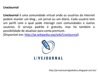 LiveJournal

LiveJournal é uma comunidade virtual onde os usuários da Internet
podem manter um blog , um jornal ou um diário. Cada usuário tem
um perfil com o qual pode interagir com comunidades e outros
usuários. O serviço padrão é gratuito, mas há também a
possibilidade de atualizar para conta premium .
(Disponível em: http://pt.wikipedia.org/wiki/LiveJournal)

http://prrsoaresamigodedeus.blogspot.com.br/

 