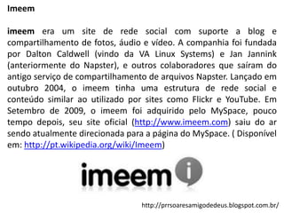 Imeem
imeem era um site de rede social com suporte a blog e
compartilhamento de fotos, áudio e vídeo. A companhia foi fundada
por Dalton Caldwell (vindo da VA Linux Systems) e Jan Jannink
(anteriormente do Napster), e outros colaboradores que saíram do
antigo serviço de compartilhamento de arquivos Napster. Lançado em
outubro 2004, o imeem tinha uma estrutura de rede social e
conteúdo similar ao utilizado por sites como Flickr e YouTube. Em
Setembro de 2009, o imeem foi adquirido pelo MySpace, pouco
tempo depois, seu site oficial (http://www.imeem.com) saiu do ar
sendo atualmente direcionada para a página do MySpace. ( Disponível
em: http://pt.wikipedia.org/wiki/Imeem)

http://prrsoaresamigodedeus.blogspot.com.br/

 
