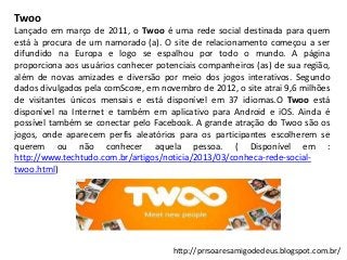Twoo
Lançado em março de 2011, o Twoo é uma rede social destinada para quem
está à procura de um namorado (a). O site de relacionamento começou a ser
difundido na Europa e logo se espalhou por todo o mundo. A página
proporciona aos usuários conhecer potenciais companheiros (as) de sua região,
além de novas amizades e diversão por meio dos jogos interativos. Segundo
dados divulgados pela comScore, em novembro de 2012, o site atrai 9,6 milhões
de visitantes únicos mensais e está disponível em 37 idiomas.O Twoo está
disponível na Internet e também em aplicativo para Android e iOS. Ainda é
possível também se conectar pelo Facebook. A grande atração do Twoo são os
jogos, onde aparecem perfis aleatórios para os participantes escolherem se
querem ou não conhecer aquela pessoa. ( Disponível em :
http://www.techtudo.com.br/artigos/noticia/2013/03/conheca-rede-socialtwoo.html)

http://prrsoaresamigodedeus.blogspot.com.br/

 