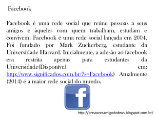 Facebook

Facebook é uma rede social que reúne pessoas a seus
amigos e àqueles com quem trabalham, estudam e
convivem. Facebook é uma rede social lançada em 2004.
Foi fundado por Mark Zuckerberg, estudante da
Universidade Harvard. Inicialmente, a adesão ao facebook
era
restrita
apenas
para
estudantes
da
Universidade(Disponível
em:
http://www.significados.com.br/?s=Facebook) Atualmente
(2014) é a maior rede social do mundo.

http://prrsoaresamigodedeus.blogspot.com.br/

 