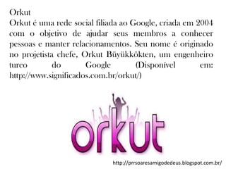 Orkut
Orkut é uma rede social filiada ao Google, criada em 2004
com o objetivo de ajudar seus membros a conhecer
pessoas e manter relacionamentos. Seu nome é originado
no projetista chefe, Orkut Büyükkökten, um engenheiro
turco
do
Google
(Disponível
em:
http://www.significados.com.br/orkut/)

http://prrsoaresamigodedeus.blogspot.com.br/

 