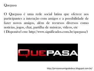 Quepasa
O Quepasa é uma rede social latina que oferece aos
participantes a interação com amigos e a possibilidade de
fazer novos amigos, além de recursos diversos como
notícias, jogos, chat, partilha de músicas, vídeos, etc
( Disponível em: http://www.significados.com.br/quepasa/)

http://prrsoaresamigodedeus.blogspot.com.br/

 