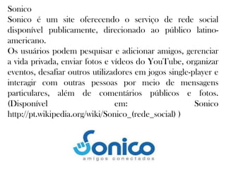 Sonico
Sonico é um site oferecendo o serviço de rede social
disponível publicamente, direcionado ao público latinoamericano.
Os usuários podem pesquisar e adicionar amigos, gerenciar
a vida privada, enviar fotos e vídeos do YouTube, organizar
eventos, desafiar outros utilizadores em jogos single-player e
interagir com outras pessoas por meio de mensagens
particulares, além de comentários públicos e fotos.
(Disponível
em:
Sonico
http://pt.wikipedia.org/wiki/Sonico_(rede_social) )

 