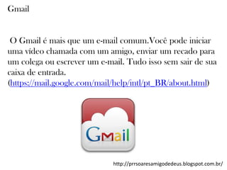 Gmail

O Gmail é mais que um e-mail comum.Você pode iniciar
uma vídeo chamada com um amigo, enviar um recado para
um colega ou escrever um e-mail. Tudo isso sem sair de sua
caixa de entrada.
(https://mail.google.com/mail/help/intl/pt_BR/about.html)

http://prrsoaresamigodedeus.blogspot.com.br/

 