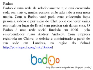 Badoo
Badoo é uma rede de relacionamento que está crescendo
cada vez mais e, muitas pessoas estão aderindo a essa nova
mania. Com o Badoo você pode estar colocando fotos
pessoais, vídeos e por meio do Chat pode conhecer várias
em qualquer lugar do Brasil sem precisar sair da sua casa. O
Badoo é uma rede social fundada em 2006
pelo
empreendedor russo Andrey Andreev. Com empresa
registrada no Chipre, o website é administrado a partir de
sua sede em Londres, na região do Soho.(
http://pt.wikipedia.org/wiki/Badoo)

http://prrsoaresamigodedeus.blogspot.com.br/

 