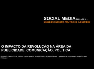 SOCIAL MEDIA 2009 - 2010 :
                                                              CASOS DE SUCESSO, POLÍTICA 2.0 & BUSINESS




O IMPACTO DA REVOLUÇÃO NA ÁREA DA
PUBLICIDADE, COMUNICAÇÃO, POLÍTICA
#Redes Sociais – #Social media – #Social Network -@Social midia - AgenciasDigitais - Asessoria de Imprensa em Redes Sociais -
Política2.0
 