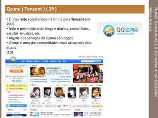 NOVASTECNOLOGIASEOSEUIMPACTONASOCIEDADE:
REDESSOCIAIS
Qzone ( Tencent ) ( 3º )
• É uma rede social criada na China pela Tencent em
2005
• Nele é permitido criar blogs e diários, enviar fotos,
escutar musicas, etc.
• Alguns dos serviços do Qzone são pagos
• Qzone é uma das comunidades mais ativas nos dias
atuais.
[10]
 