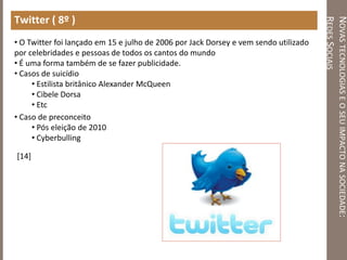 NOVASTECNOLOGIASEOSEUIMPACTONASOCIEDADE:
REDESSOCIAIS
Twitter ( 8º )
• O Twitter foi lançado em 15 e julho de 2006 por Jack Dorsey e vem sendo utilizado
por celebridades e pessoas de todos os cantos do mundo
• É uma forma também de se fazer publicidade.
• Casos de suicídio
• Estilista britânico Alexander McQueen
• Cibele Dorsa
• Etc
• Caso de preconceito
• Pós eleição de 2010
• Cyberbulling
[14]
 