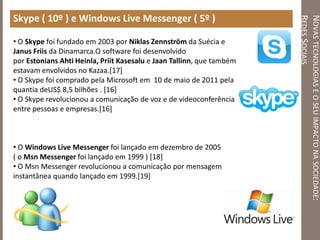 NOVASTECNOLOGIASEOSEUIMPACTONASOCIEDADE:
REDESSOCIAIS
Skype ( 10º ) e Windows Live Messenger ( 5º )
• O Skype foi fundado em 2003 por Niklas Zennström da Suécia e
Janus Friis da Dinamarca.O software foi desenvolvido
por Estonians Ahti Heinla, Priit Kasesalu e Jaan Tallinn, que também
estavam envolvidos no Kazaa.[17]
• O Skype foi comprado pela Microsoft em 10 de maio de 2011 pela
quantia deUS$ 8,5 bilhões . [16]
• O Skype revolucionou a comunicação de voz e de videoconferência
entre pessoas e empresas.[16]
• O Windows Live Messenger foi lançado em dezembro de 2005
( o Msn Messenger foi lançado em 1999 ) [18]
• O Msn Messenger revolucionou a comunicação por mensagem
instantânea quando lançado em 1999.[19]
 