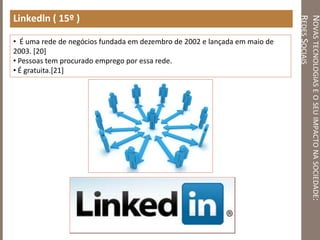 NOVASTECNOLOGIASEOSEUIMPACTONASOCIEDADE:
REDESSOCIAIS
Linkedln ( 15º )
• É uma rede de negócios fundada em dezembro de 2002 e lançada em maio de
2003. [20]
• Pessoas tem procurado emprego por essa rede.
• É gratuita.[21]
 