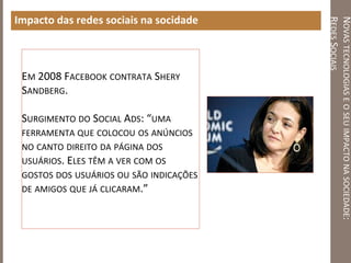 NOVASTECNOLOGIASEOSEUIMPACTONASOCIEDADE:
REDESSOCIAIS
Impacto das redes sociais na socidade
EM 2008 FACEBOOK CONTRATA SHERY
SANDBERG.
SURGIMENTO DO SOCIAL ADS: “UMA
FERRAMENTA QUE COLOCOU OS ANÚNCIOS
NO CANTO DIREITO DA PÁGINA DOS
USUÁRIOS. ELES TÊM A VER COM OS
GOSTOS DOS USUÁRIOS OU SÃO INDICAÇÕES
DE AMIGOS QUE JÁ CLICARAM.”
 