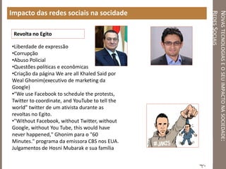 NOVASTECNOLOGIASEOSEUIMPACTONASOCIEDADE:
REDESSOCIAIS
Impacto das redes sociais na socidade
•Liberdade de expressão
•Corrupção
•Abuso Policial
•Questões políticas e econômicas
•Criação da página We are all Khaled Said por
Weal Ghonim(executivo de marketing da
Google)
•“We use Facebook to schedule the protests,
Twitter to coordinate, and YouTube to tell the
world” twitter de um ativista durante as
revoltas no Egito.
•"Without Facebook, without Twitter, without
Google, without You Tube, this would have
never happened," Ghonim para o "60
Minutes." programa da emissora CBS nos EUA.
Julgamentos de Hosni Mubarak e sua família
Revolta no Egito
 