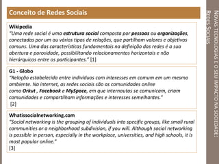 NOVASTECNOLOGIASEOSEUIMPACTONASOCIEDADE:
REDESSOCIAIS
Conceito de Redes Sociais
Wikipedia
“Uma rede social é uma estrutura social composta por pessoas ou organizações,
conectadas por um ou vários tipos de relações, que partilham valores e objetivos
comuns. Uma das características fundamentais na definição das redes é a sua
abertura e porosidade, possibilitando relacionamentos horizontais e não
hierárquicos entre os participantes.” [1]
G1 - Globo
“Relação estabelecida entre indivíduos com interesses em comum em um mesmo
ambiente. Na internet, as redes sociais são as comunidades online
como Orkut , Facebook e MySpace, em que internautas se comunicam, criam
comunidades e compartilham informações e interesses semelhantes.”
[2]
Whatissocialnetworking.com
“Social networking is the grouping of individuals into specific groups, like small rural
communities or a neighborhood subdivision, if you will. Although social networking
is possible in person, especially in the workplace, universities, and high schools, it is
most popular online.”
[3]
 