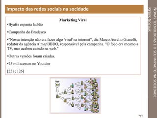 NOVASTECNOLOGIASEOSEUIMPACTONASOCIEDADE:
REDESSOCIAIS
Impacto das redes sociais na socidade
Marketing Viral
•Byafra espanta ladrão
•Campanha do Bradesco
•"Nossa intenção não era fazer algo 'viral' na internet", diz Marco Aurelio Gianelli,
redator da agência AlmapBBDO, responsável pela campanha. "O foco era mesmo a
TV, mas acabou caindo na web."
•Outras versões foram criadas.
•75 mil acessos no Youtube
[25] e [26]
 