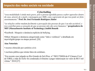NOVASTECNOLOGIASEOSEUIMPACTONASOCIEDADE:
REDESSOCIAIS
Impacto das redes sociais na socidade
Cyberbulling
“essa modalidade é ainda mais grave, pois a pessoa agredida passa a sofrer agressões dentro
de casa, através de e-mails e mensagens por SMS, com o agravante de que isso pode ser feito
anonimamente.” Prof. Dr. José Fernando Rodrigues Júnior
“as relações online mudam facilmente a percepção das pessoas do que é ou não aceitável, e
isso contribui para a sensação de que as pessoas não são seres humanos.” pesquisadora do
MIT (Massachusetts Institute of Technology) Judith Donath
•Facebook : bloqueio e denúncia explícita de bullying.
•Orkut: bloqueio e denúncia categorizada como “ódio e violência” e detalhada em
raça/religião/grupo ou ataque pessoal. [28]
Atas Notoriais:
• recurso oferecido por cartórios civis
• escritura pública que retrata fatos do cotidiano.
“Em recente caso julgado no Rio Grande do Sul (Proc. nº 70031750094 da 6ª Câmara Cível
do TJRS), a mãe do bullie foi condenada civilmente a pagar indenização no valor de R$ 5 mil
vítima.” 2010 [27]
 