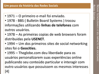 NOVASTECNOLOGIASEOSEUIMPACTONASOCIEDADE:
REDESSOCIAIS
Um pouco da história das Redes Sociais
• 1971 – O primeiro e-mail foi enviado.
• 1978 - BBS ( Bulletin Board Systems ) trocou
informações utilizando linhas de telefones com
outros usuários.
• 1978 – As primeiras copias de web browsers foram
distribuidas pela USENET.
• 1994 – Um dos primeiros sites de social networking
sites foi o Geocities.
• 1995 – Theglobe.com deu liberdade para os
usuários personalizarem suas experiências online
publicando seu conteúdo particular e interagir com
outro usuários que possuissem os mesmos interesses
[4]
 