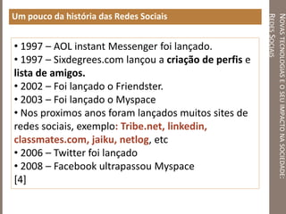 NOVASTECNOLOGIASEOSEUIMPACTONASOCIEDADE:
REDESSOCIAIS
Um pouco da história das Redes Sociais
• 1997 – AOL instant Messenger foi lançado.
• 1997 – Sixdegrees.com lançou a criação de perfis e
lista de amigos.
• 2002 – Foi lançado o Friendster.
• 2003 – Foi lançado o Myspace
• Nos proximos anos foram lançados muitos sites de
redes sociais, exemplo: Tribe.net, linkedin,
classmates.com, jaiku, netlog, etc
• 2006 – Twitter foi lançado
• 2008 – Facebook ultrapassou Myspace
[4]
 