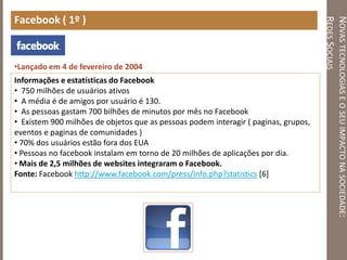 NOVASTECNOLOGIASEOSEUIMPACTONASOCIEDADE:
REDESSOCIAIS
Facebook ( 1º )
•Lançado em 4 de fevereiro de 2004
Informações e estatísticas do Facebook
• 750 milhões de usuários ativos
• A média é de amigos por usuário é 130.
• As pessoas gastam 700 bilhões de minutos por mês no Facebook
• Existem 900 milhões de objetos que as pessoas podem interagir ( paginas, grupos,
eventos e paginas de comunidades )
• 70% dos usuários estão fora dos EUA
• Pessoas no facebook instalam em torno de 20 milhões de aplicações por dia.
• Mais de 2,5 milhões de websites integraram o Facebook.
Fonte: Facebook http://www.facebook.com/press/info.php?statistics [6]
 