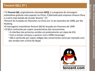 NOVASTECNOLOGIASEOSEUIMPACTONASOCIEDADE:
REDESSOCIAIS
Tencent QQ ( 2º )
•“O Tencent QQ, originalmente chamado OICQ, é o programa de mensagem
instantânea gratuito mais popular na China. É fabricado pela empresa chinesa Chery
e o carro mais barato do mundo Tencent.” [7]
•Tencent foi fundada em Shenzhen na China em 11 de novembro de 1998, por Ma
Huateng.
•O mensageiro instantâneo Tencent QQ foi lançado em Fevereiro de 1999
• O QQ é conhecido por copiar características dos concorrentes
• A interface das primeiras versões era praticamente um cópia do ICQ
• Com o tempo começou a parecer com o MSN messenger
• QQ é conhecido por copiar códigos dos concorrentes como por exemplo uma
das versões tem a EULA do Skype
 