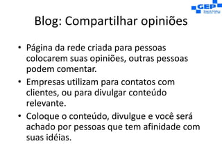 Blog: Compartilhar opiniõesPágina da rede criada para pessoas colocarem suas opiniões, outras pessoas podem comentar.Empresas utilizam para contatos com clientes, ou para divulgar conteúdo relevante.Coloque o conteúdo, divulgue e você será achado por pessoas que tem afinidade com suas idéias.