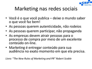 Marketing nas redes sociaisVocê é o que você publica – deixe o mundo saber o que você faz bem!As pessoas querem autenticidade, não rodeiosAs pessoas querem participar, não propagandaAs empresas devem atrair pessoas para o processo de compra por meio de um excelente conteúdo on-line.Marketing é entregar conteúdo para sua audiência no exato momento em que ela precisa.Livro: “TheNewRulesof Marketing and PR” Robert Scoble