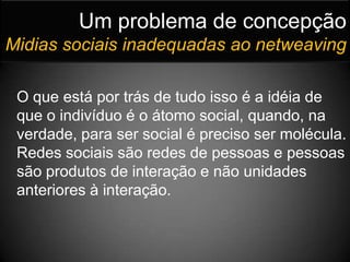 Um problema de concepçãoMidias sociais inadequadas ao netweavingO que está por trás de tudo isso é a idéia de que o indivíduo é o átomo social, quando, na verdade, para ser social é preciso ser molécula. Redes sociais são redes de pessoas e pessoas são produtos de interação e não unidades anteriores à interação.