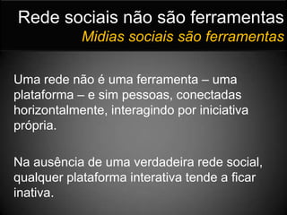 Rede sociais não são ferramentasMidias sociais são ferramentasUma rede não é uma ferramenta – uma plataforma – e sim pessoas, conectadas horizontalmente, interagindo por iniciativa própria.	Na ausência de uma verdadeira rede social, qualquer plataforma interativa tende a ficar inativa.