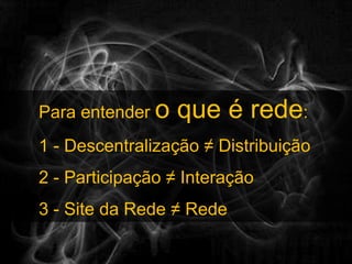 Para entender o que é rede:1 - Descentralização ≠ Distribuição2 - Participação ≠ Interação3 - Site da Rede ≠ Rede
