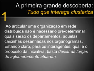 A primeira grande descoberta:Tudo que interage clusteriza1 Ao articular uma organização em rede distribuída não é necessário pré-determinar quais serão os departamentos, aquelas caixinhas desenhadas nos organogramas. Estando claro, para os interagentes, qual é o propósito da iniciativa, basta deixar as forças do aglomeramento atuarem. 