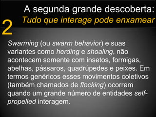 A segunda grande descoberta:Tudo que interage pode enxamear2Swarming (ou swarm behavior) e suas variantes como herding e shoaling, não acontecem somente com insetos, formigas, abelhas, pássaros, quadrúpedes e peixes. Em termos genéricos esses movimentos coletivos (também chamados de flocking) ocorrem quando um grande número de entidades self-propelled interagem. 