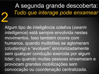 A segunda grande descoberta:Tudo que interage pode enxamear2Algum tipo de inteligência coletiva (swarm intelligence) está sempre envolvida nestes movimentos. Isso também ocorre com humanos, quando multidões se aglomeram (clustering) e “evoluem” sincronizadamente sem qualquer condução exercida por algum líder; ou quando muitas pessoas enxameiam e provocam grandes mobilizações sem convocação ou coordenação centralizada.