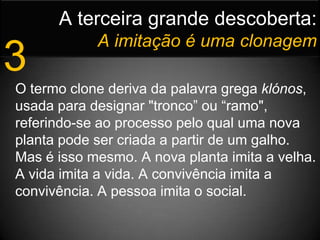 A terceira grande descoberta:Aimitação é uma clonagem3O termo clone deriva da palavra grega klónos, usada para designar "tronco” ou “ramo", referindo-se ao processo pelo qual uma nova planta pode ser criada a partir de um galho. Mas é isso mesmo. A nova planta imita a velha. A vida imita a vida. A convivência imita a convivência. A pessoa imita o social.