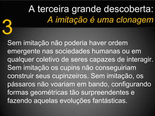 A terceira grande descoberta:Aimitação é uma clonagem3Sem imitação não poderia haver ordem emergente nas sociedades humanas ou em qualquer coletivo de seres capazes de interagir. Sem imitação os cupins não conseguiriam construir seus cupinzeiros. Sem imitação, os pássaros não voariam em bando, configurando formas geométricas tão surpreendentes e fazendo aquelas evoluções fantásticas.