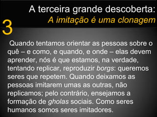 A terceira grande descoberta:Aimitação é uma clonagem3 Quando tentamos orientar as pessoas sobre o quê – e como, e quando, e onde – elas devem aprender, nós é que estamos, na verdade, tentando replicar, reproduzir borgs: queremos seres que repetem. Quando deixamos as pessoas imitarem umas as outras, não replicamos; pelo contrário, ensejamos a formação de gholas sociais. Como seres humanos somos seres imitadores.